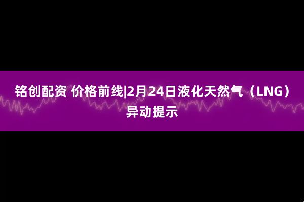 铭创配资 价格前线|2月24日液化天然气（LNG）异动提示