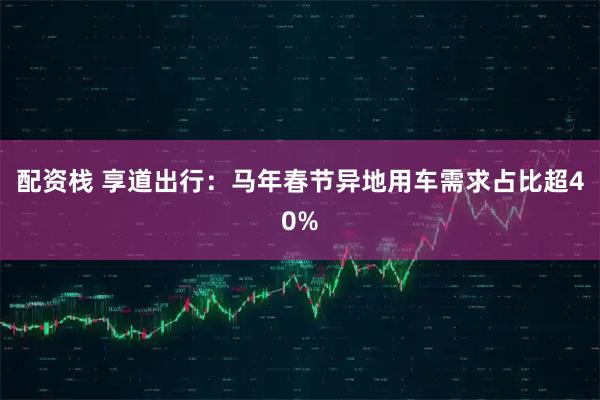 配资栈 享道出行：马年春节异地用车需求占比超40%