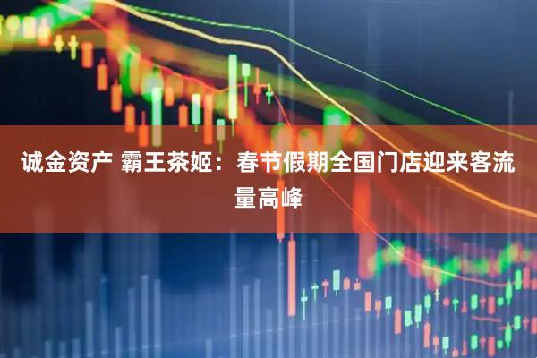 诚金资产 霸王茶姬：春节假期全国门店迎来客流量高峰