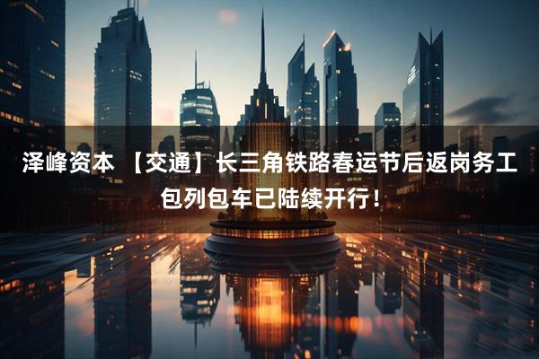 泽峰资本 【交通】长三角铁路春运节后返岗务工包列包车已陆续开行！