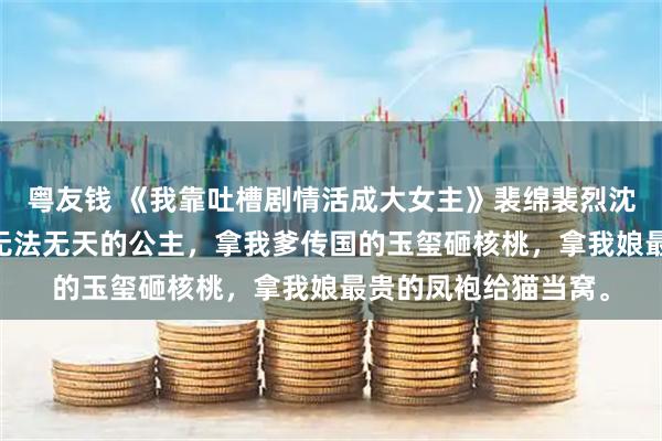 粤友钱 《我靠吐槽剧情活成大女主》裴绵裴烈沈若璃 我是京城里最无法无天的公主，拿我爹传国的玉玺砸核桃，拿我娘最贵的凤袍给猫当窝。