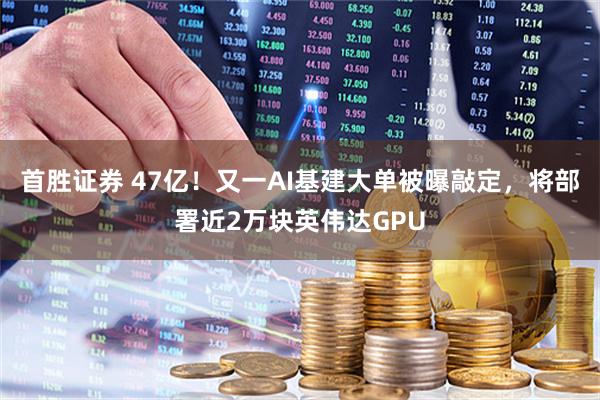 首胜证券 47亿！又一AI基建大单被曝敲定，将部署近2万块英伟达GPU