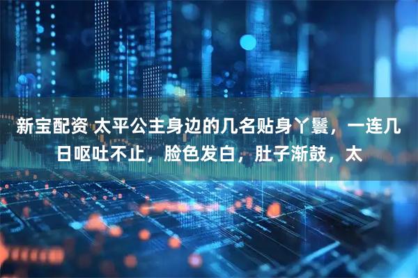 新宝配资 太平公主身边的几名贴身丫鬟，一连几日呕吐不止，脸色发白，肚子渐鼓，太