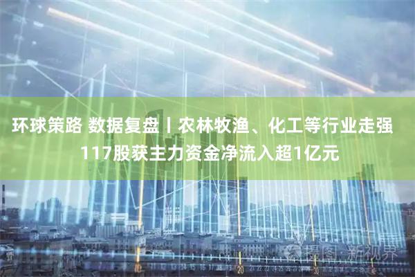 环球策路 数据复盘丨农林牧渔、化工等行业走强   117股获主力资金净流入超1亿元