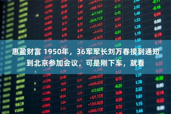 惠盈财富 1950年，36军军长刘万春接到通知到北京参加会议，可是刚下车，就看