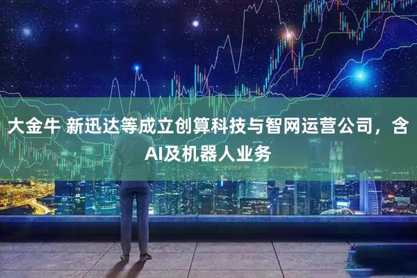 大金牛 新迅达等成立创算科技与智网运营公司，含AI及机器人业务