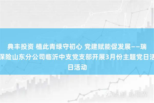 典丰投资 植此青绿守初心 党建赋能促发展——瑞众保险山东分公司临沂中支党支部开展3月份主题党日活动
