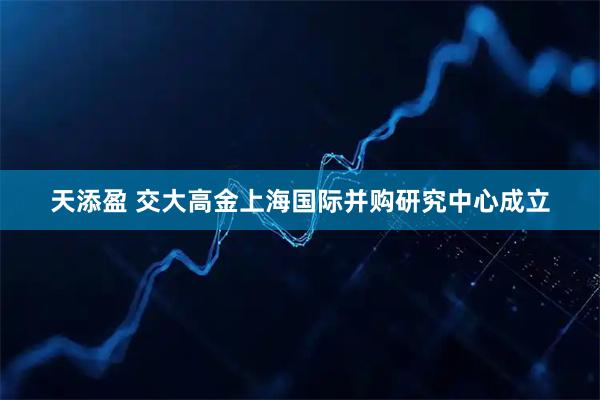 天添盈 交大高金上海国际并购研究中心成立