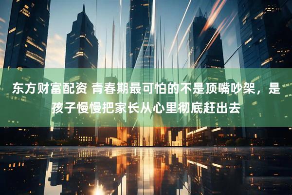 东方财富配资 青春期最可怕的不是顶嘴吵架，是孩子慢慢把家长从心里彻底赶出去