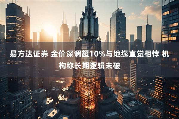 易方达证券 金价深调超10%与地缘直觉相悖 机构称长期逻辑未破