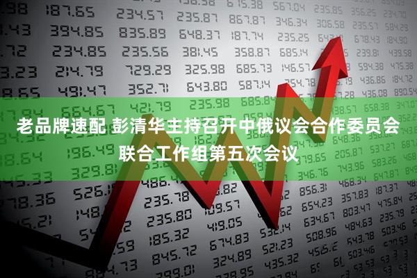 老品牌速配 彭清华主持召开中俄议会合作委员会联合工作组第五次会议
