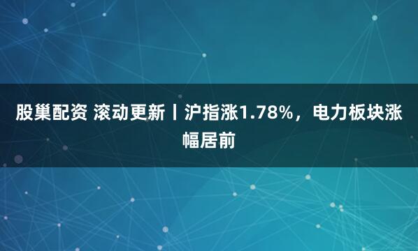 股巢配资 滚动更新丨沪指涨1.78%，电力板块涨幅居前