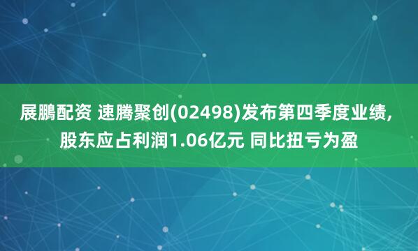 展鵬配资 速腾聚创(02498)发布第四季度业绩, 股东应占利润1.06亿元 同比扭亏为盈