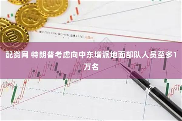 配资网 特朗普考虑向中东增派地面部队人员至多1万名