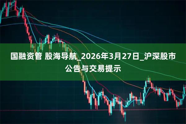 国融资管 股海导航_2026年3月27日_沪深股市公告与交易提示