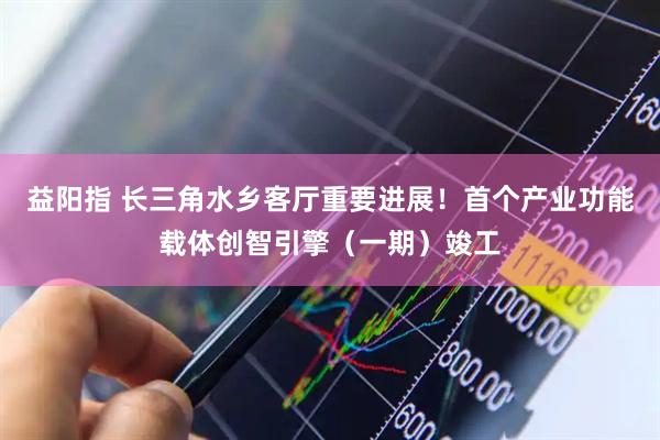 益阳指 长三角水乡客厅重要进展！首个产业功能载体创智引擎（一期）竣工