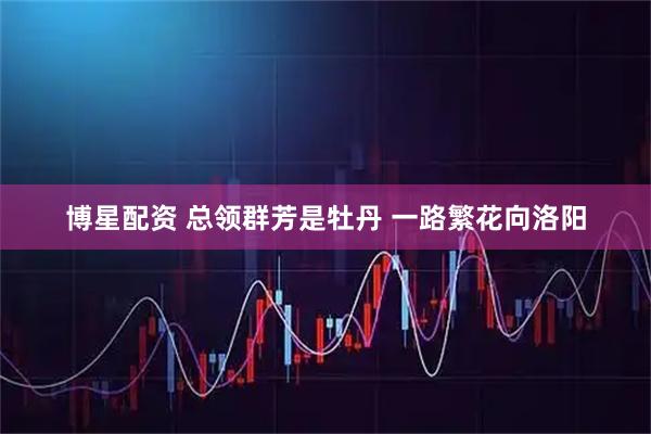 博星配资 总领群芳是牡丹 一路繁花向洛阳