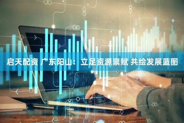 启天配资 广东阳山：立足资源禀赋 共绘发展蓝图