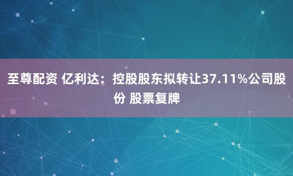 至尊配资 亿利达:控股股东拟转让37.11%公司股份 股票复牌