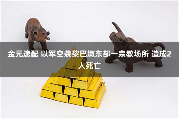 金元速配 以军空袭黎巴嫩东部一宗教场所 造成2人死亡