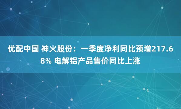 优配中国 神火股份：一季度净利同比预增217.68% 电解铝产品售价同比上涨