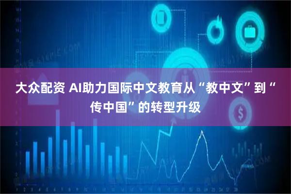 大众配资 AI助力国际中文教育从“教中文”到“传中国”的转型升级