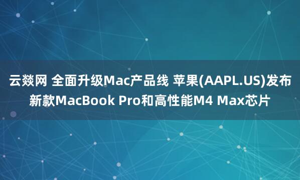 云燚网 全面升级Mac产品线 苹果(AAPL.US)发布新款MacBook Pro和高性能M4 Max芯片