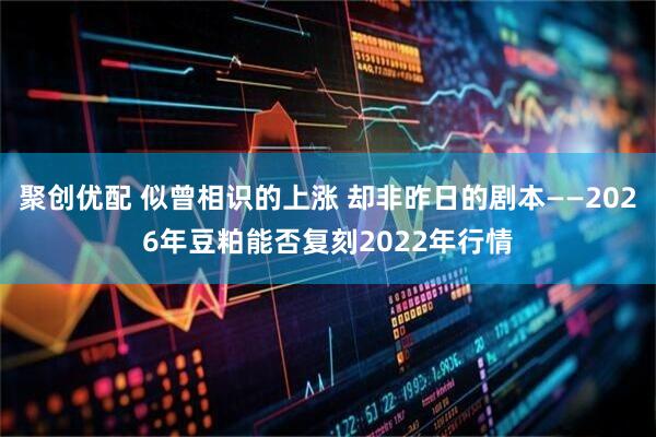 聚创优配 似曾相识的上涨 却非昨日的剧本——2026年豆粕能否复刻2022年行情
