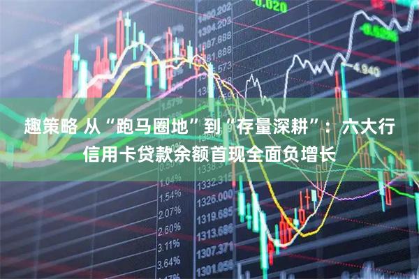 趣策略 从“跑马圈地”到“存量深耕”：六大行信用卡贷款余额首现全面负增长