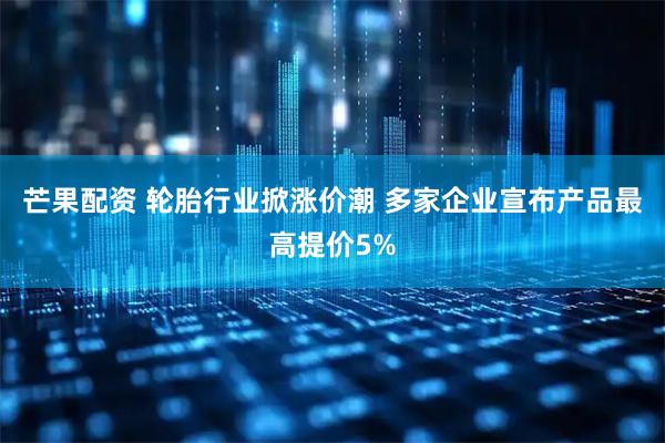 芒果配资 轮胎行业掀涨价潮 多家企业宣布产品最高提价5%