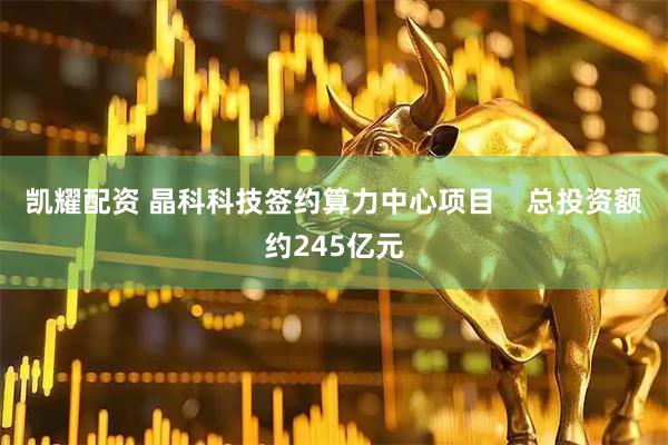 凯耀配资 晶科科技签约算力中心项目    总投资额约245亿元