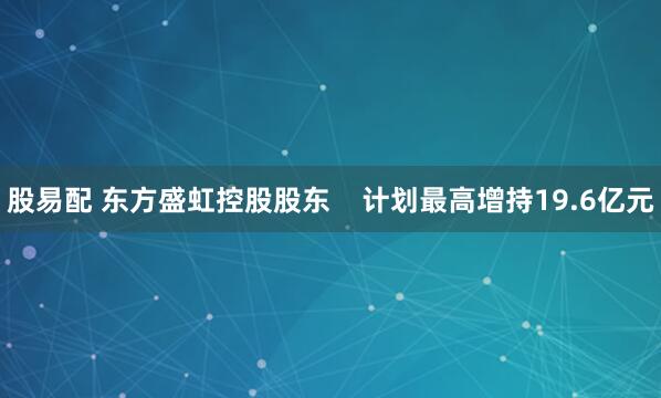 股易配 东方盛虹控股股东    计划最高增持19.6亿元