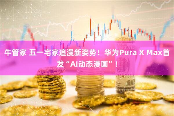 牛管家 五一宅家追漫新姿势！华为Pura X Max首发“AI动态漫画”！