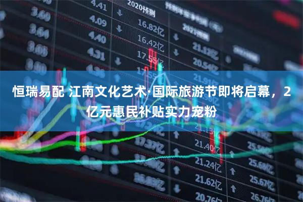 恒瑞易配 江南文化艺术·国际旅游节即将启幕，2亿元惠民补贴实力宠粉