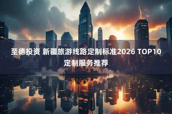 至德投资 新疆旅游线路定制标准2026 TOP10定制服务推荐