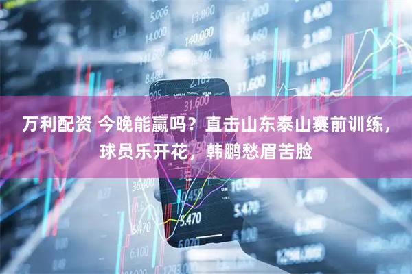 万利配资 今晚能赢吗？直击山东泰山赛前训练，球员乐开花，韩鹏愁眉苦脸
