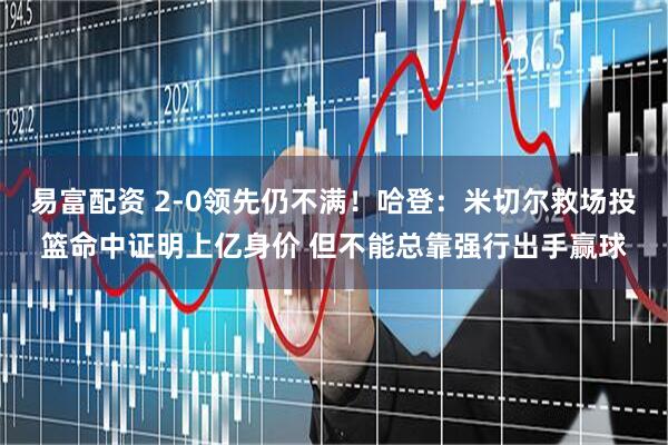 易富配资 2-0领先仍不满！哈登：米切尔救场投篮命中证明上亿身价 但不能总靠强行出手赢球
