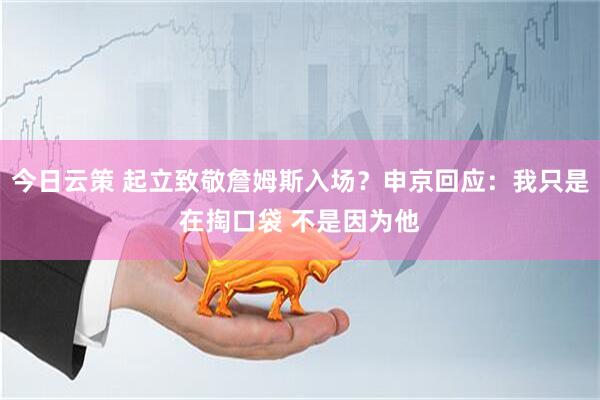 今日云策 起立致敬詹姆斯入场？申京回应：我只是在掏口袋 不是因为他