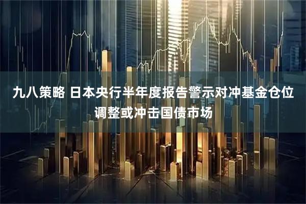 九八策略 日本央行半年度报告警示对冲基金仓位调整或冲击国债市场
