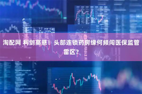 淘配网 利剑高悬！头部连锁药房缘何频闯医保监管雷区？