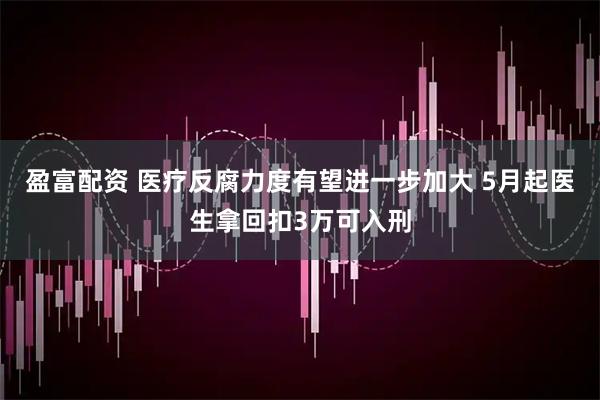 盈富配资 医疗反腐力度有望进一步加大 5月起医生拿回扣3万可入刑