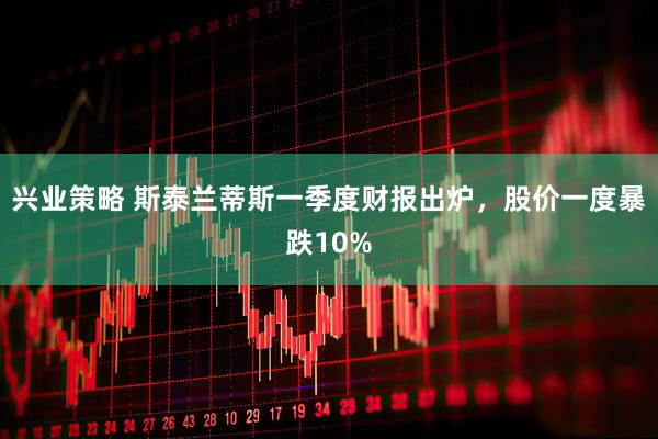 兴业策略 斯泰兰蒂斯一季度财报出炉,股价一度暴跌10%