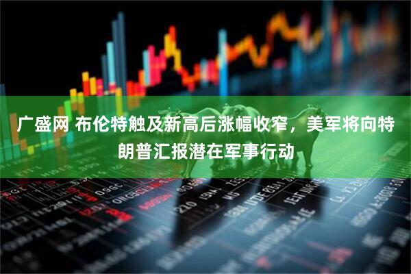 广盛网 布伦特触及新高后涨幅收窄，美军将向特朗普汇报潜在军事行动