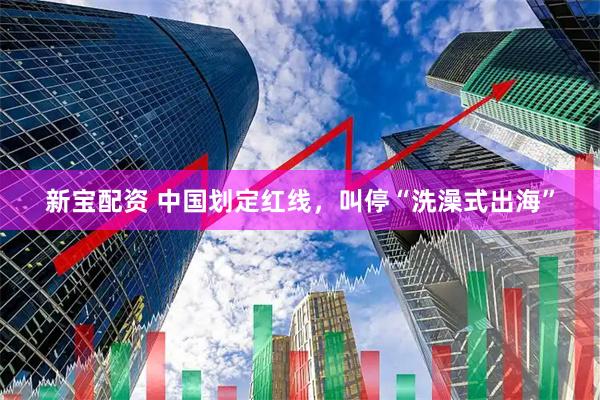 新宝配资 中国划定红线，叫停“洗澡式出海”
