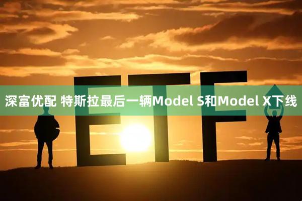 深富优配 特斯拉最后一辆Model S和Model X下线