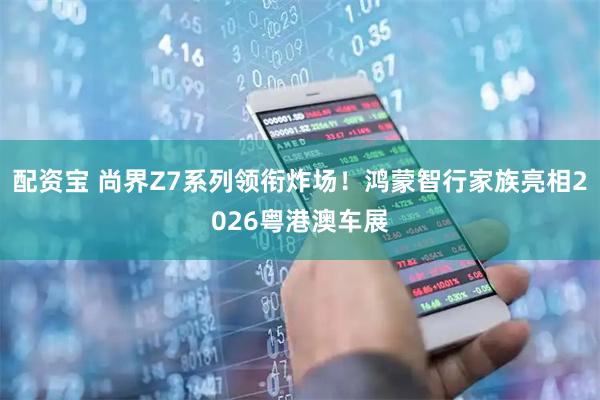 配资宝 尚界Z7系列领衔炸场！鸿蒙智行家族亮相2026粤港澳车展