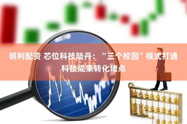 明利配资 芯位科技陆丹：“三个校园”模式打通科技成果转化堵点