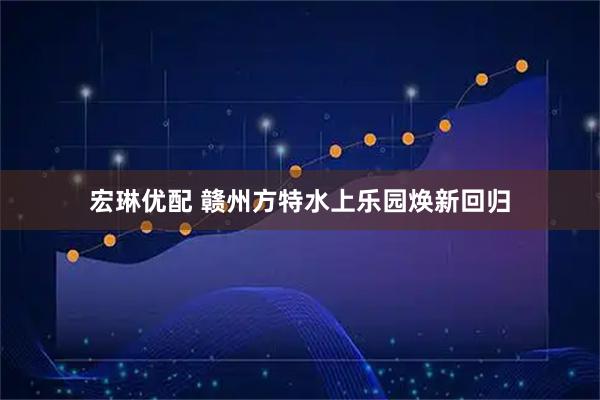 宏琳优配 赣州方特水上乐园焕新回归