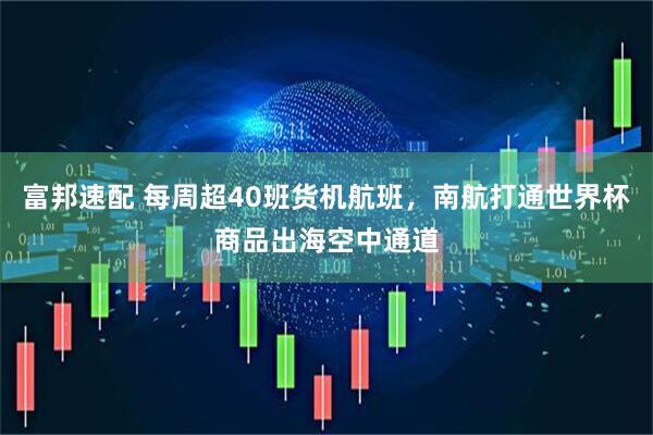 富邦速配 每周超40班货机航班，南航打通世界杯商品出海空中通道