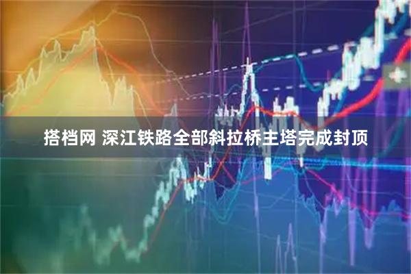 搭档网 深江铁路全部斜拉桥主塔完成封顶